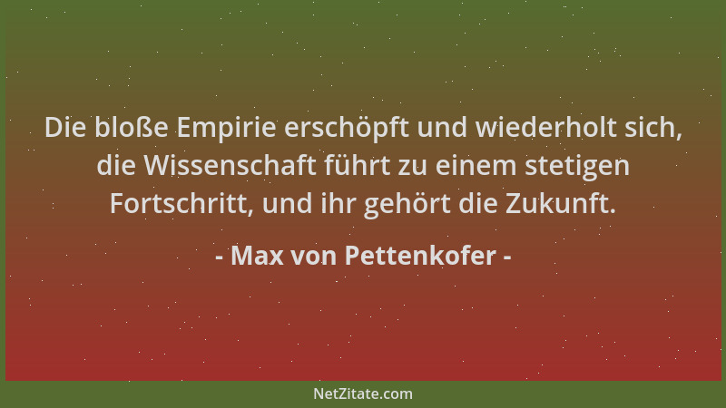 Max von Pettenkofer - Die bloße Empirie erschöpft und wiederholt sich, die Wissenschaft führt zu einem stetigen Fortschritt...