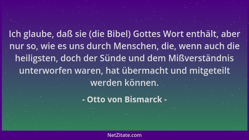 Otto von Bismarck - Ich glaube, daß sie (die Bibel) Gottes Wort enthält, aber nur so, wie es uns durch Menschen, die, wenn...