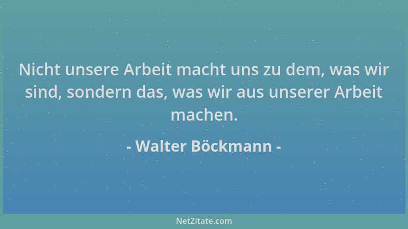 Walter Böckmann - Nicht unsere Arbeit macht uns zu dem, was wir sind, sondern das, was wir aus unserer Arbeit machen....