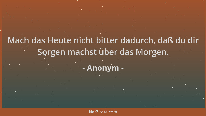 Anonym - Mach das Heute nicht bitter dadurch, daß du dir Sorgen machst über das Morgen....
