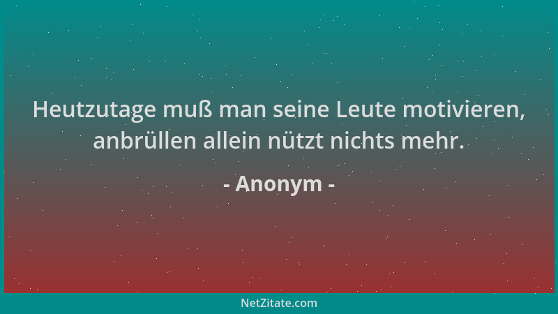 Anonym - Heutzutage muß man seine Leute motivieren, anbrüllen allein nützt nichts mehr....