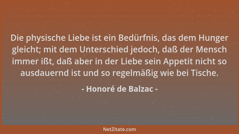 Honoré de Balzac - Die physische Liebe ist ein Bedürfnis, das dem Hunger gleicht; mit dem Unterschied jedoch, daß der Mensc...