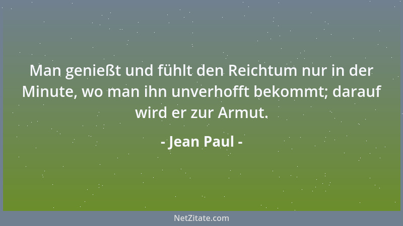 Jean Paul - Man genießt und fühlt den Reichtum nur in der Minute, wo man ihn unverhofft bekommt; darauf wird er zur Armut....