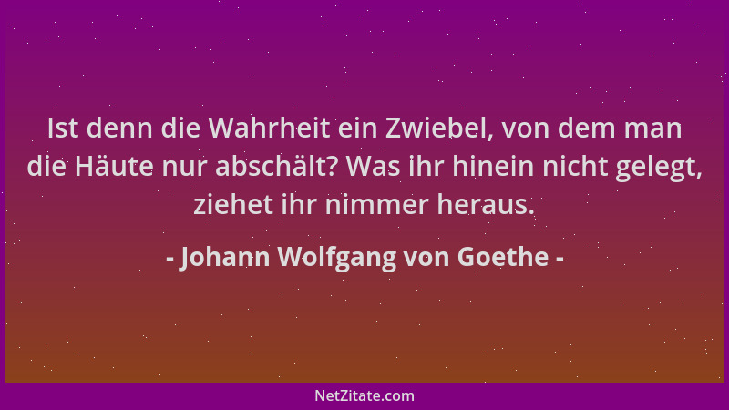 Johann Wolfgang von Goethe - Ist denn die Wahrheit ein Zwiebel, von dem man die Häute nur abschält? Was ihr hinein nicht ge...