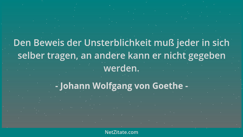 Johann Wolfgang von Goethe - Den Beweis der Unsterblichkeit muß jeder in sich selber tragen, an andere kann er nicht gegebe...