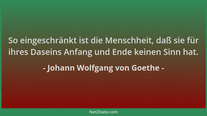 Johann Wolfgang von Goethe - So eingeschränkt ist die Menschheit, daß sie für ihres Daseins Anfang und Ende keinen Sinn hat...