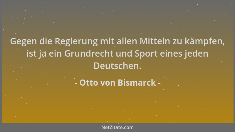 Otto von Bismarck - Gegen die Regierung mit allen Mitteln zu kämpfen, ist ja ein Grundrecht und Sport eines jeden Deutschen...
