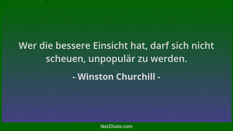 Winston Churchill - Wer die bessere Einsicht hat, darf sich nicht scheuen, unpopulär zu werden....