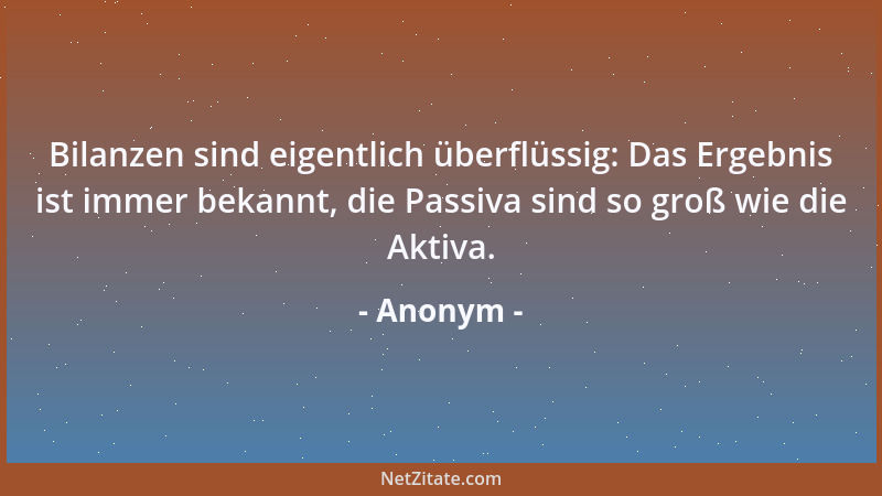 Anonym - Bilanzen sind eigentlich überflüssig: Das Ergebnis ist immer bekannt, die Passiva sind so groß wie die Aktiva....