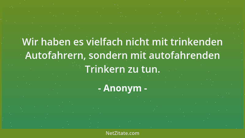 Anonym - Wir haben es vielfach nicht mit trinkenden Autofahrern, sondern mit autofahrenden Trinkern zu tun....