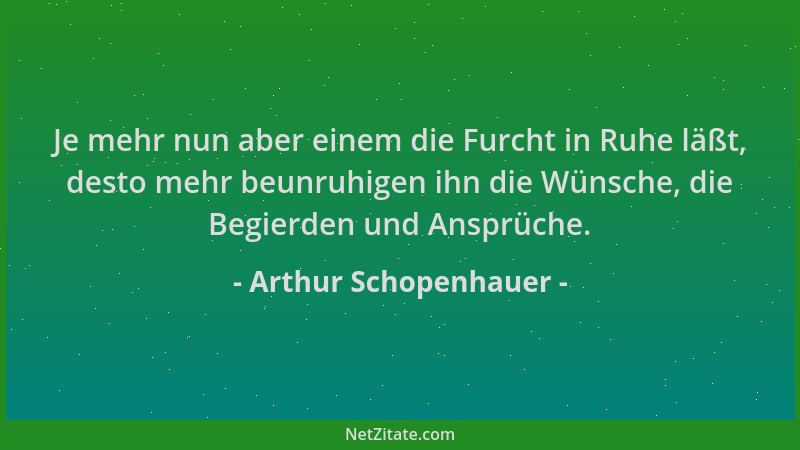 Arthur Schopenhauer - Je mehr nun aber einem die Furcht in Ruhe läßt, desto mehr beunruhigen ihn die Wünsche, die Begierden...