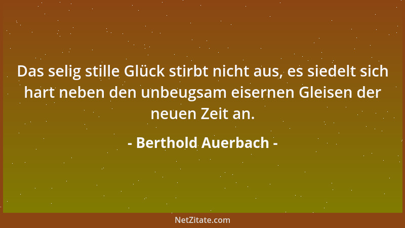 Berthold Auerbach - Das selig stille Glück stirbt nicht aus, es siedelt sich hart neben den unbeugsam eisernen Gleisen der...