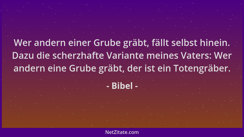 Bibel - Wer andern einer Grube gräbt, fällt selbst hinein. Dazu die scherzhafte Variante meines Vaters: Wer andern eine Gru...