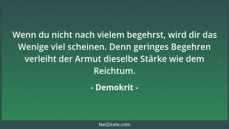 Demokrit - Wenn du nicht nach vielem begehrst, wird dir das Wenige viel scheinen. Denn geringes Begehren verleiht der Armut...