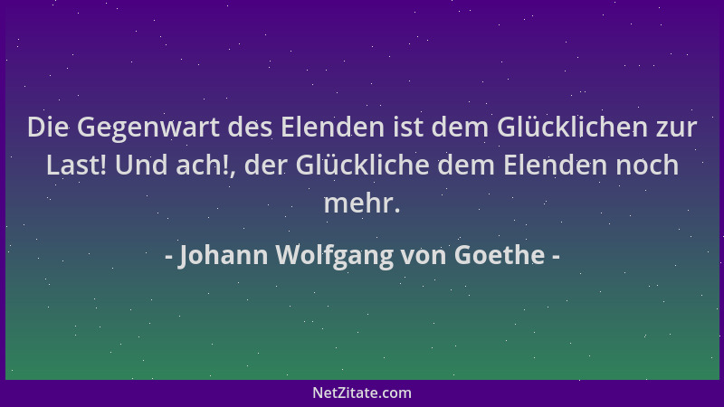 Johann Wolfgang von Goethe - Die Gegenwart des Elenden ist dem Glücklichen zur Last! Und ach!, der Glückliche dem Elenden n...