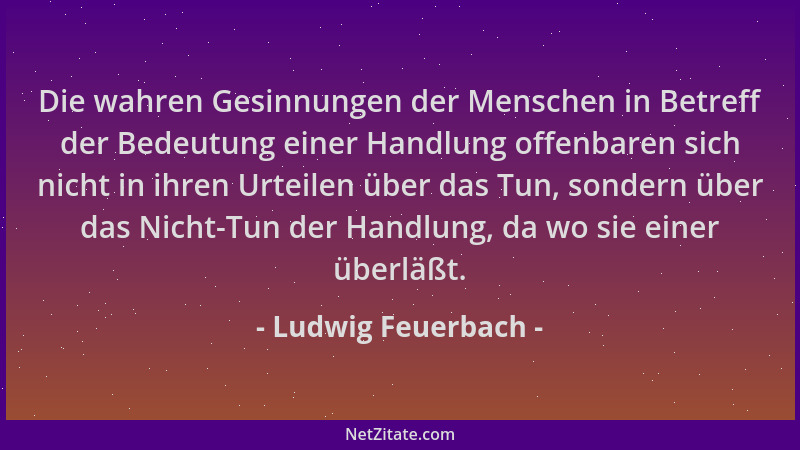 Ludwig Feuerbach - Die wahren Gesinnungen der Menschen in Betreff der Bedeutung einer Handlung offenbaren sich nicht in ihr...