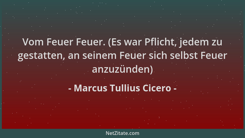 Marcus Tullius Cicero - Vom Feuer Feuer. (Es war Pflicht, jedem zu gestatten, an seinem Feuer sich selbst Feuer anzuzünden)...