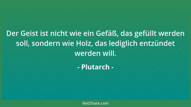 Plutarch - Der Geist ist nicht wie ein Gefäß, das gefüllt werden soll, sondern wie Holz, das lediglich entzündet werden wil...