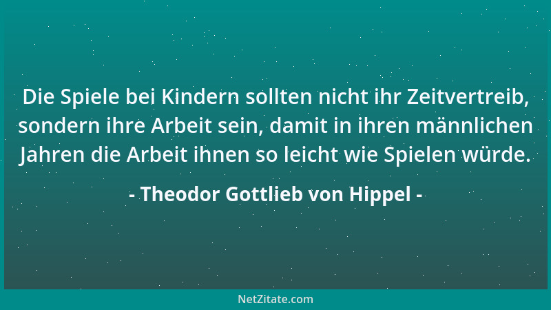 Theodor Gottlieb von Hippel - Die Spiele bei Kindern sollten nicht ihr Zeitvertreib, sondern ihre Arbeit sein, damit in ihr...