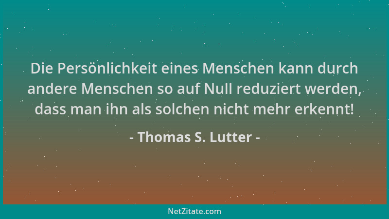 Thomas S. Lutter - Die Persönlichkeit eines Menschen kann durch andere Menschen so auf Null reduziert werden, dass man ihn...