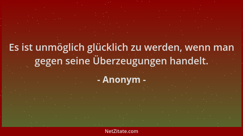 Anonym - Es ist unmöglich glücklich zu werden, wenn man gegen seine Überzeugungen handelt....