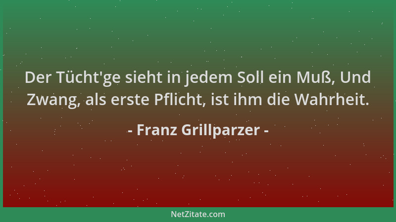Franz Grillparzer - Der Tücht 'ge sieht in jedem Soll ein Muß, Und Zwang, als erste Pflicht, ist ihm die Wahrheit....
