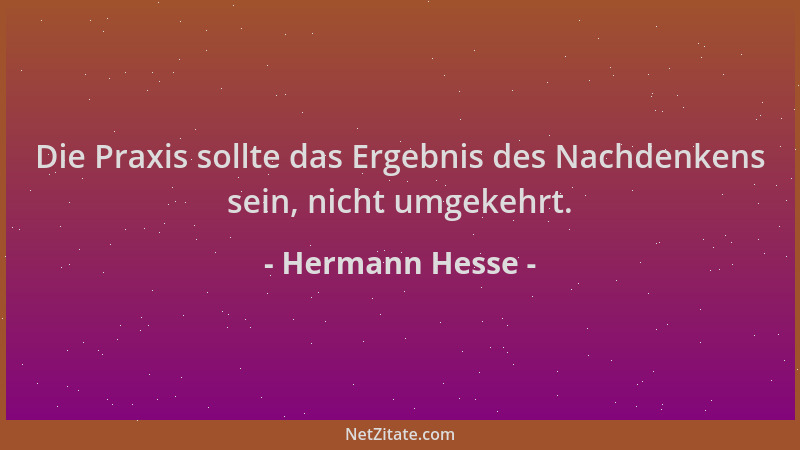 Hermann Hesse - Die Praxis sollte das Ergebnis des Nachdenkens sein, nicht umgekehrt....
