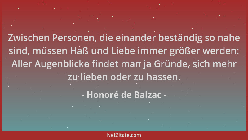 Honoré de Balzac - Zwischen Personen, die einander beständig so nahe sind, müssen Haß und Liebe immer größer werden: Aller...