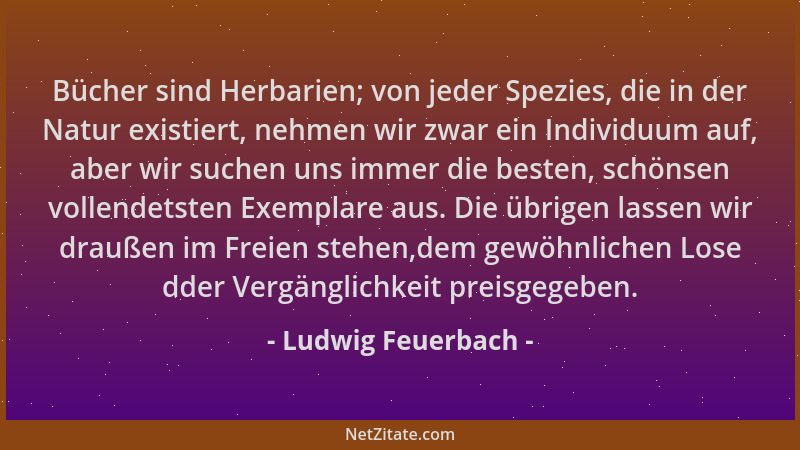 Ludwig Feuerbach - Bücher sind Herbarien; von jeder Spezies, die in der Natur existiert, nehmen wir zwar ein Individuum auf...