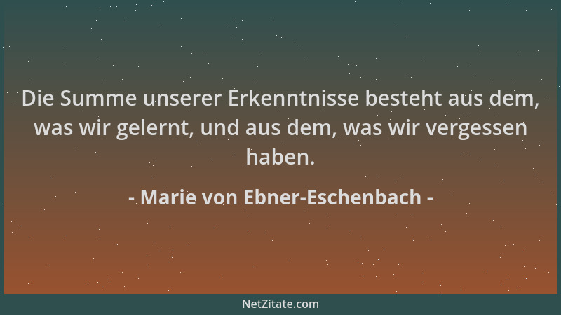 Marie von Ebner-Eschenbach - Die Summe unserer Erkenntnisse besteht aus dem, was wir gelernt, und aus dem, was wir vergesse...