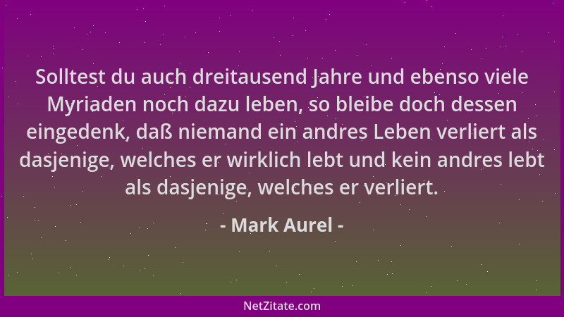 Mark Aurel - Solltest du auch dreitausend Jahre und ebenso viele Myriaden noch dazu leben, so bleibe doch dessen eingedenk,...