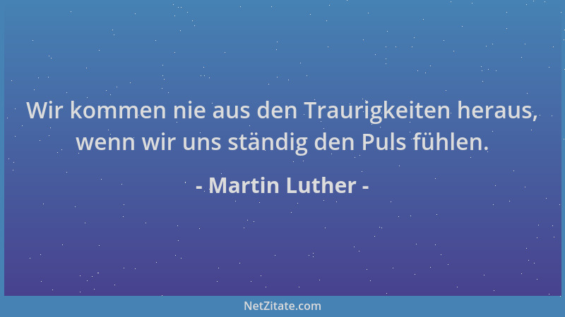 Martin Luther - Wir kommen nie aus den Traurigkeiten heraus, wenn wir uns ständig den Puls fühlen....