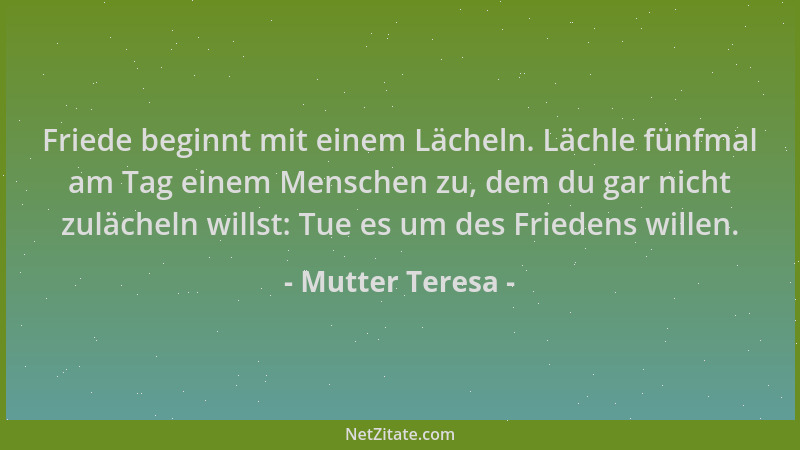 Mutter Teresa - Friede beginnt mit einem Lächeln. Lächle fünfmal am Tag einem Menschen zu, dem du gar nicht zulächeln wills...
