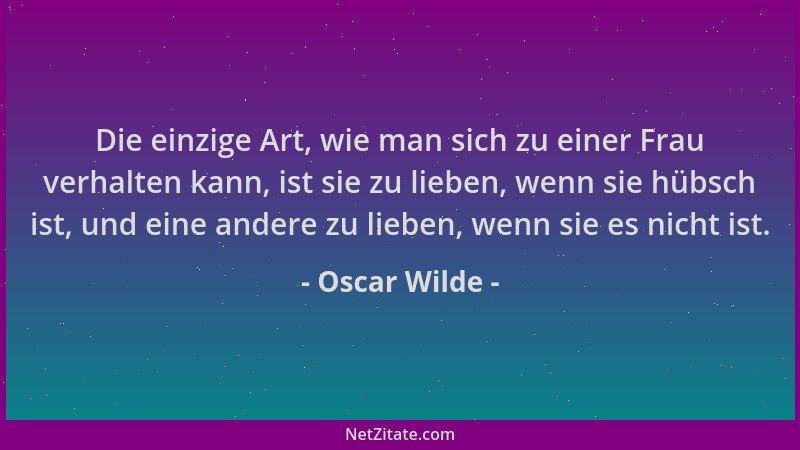 Oscar Wilde - Die einzige Art, wie man sich zu einer Frau verhalten kann, ist sie zu lieben, wenn sie hübsch ist, und eine...