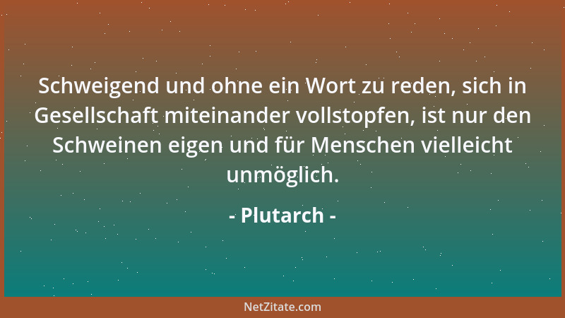 Plutarch - Schweigend und ohne ein Wort zu reden, sich in Gesellschaft miteinander vollstopfen, ist nur den Schweinen eigen...