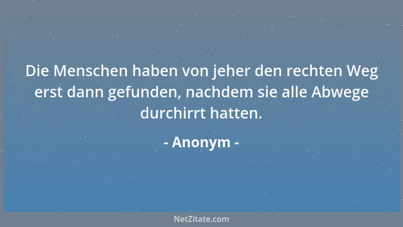 Anonym - Die Menschen haben von jeher den rechten Weg erst dann gefunden, nachdem sie alle Abwege durchirrt hatten....