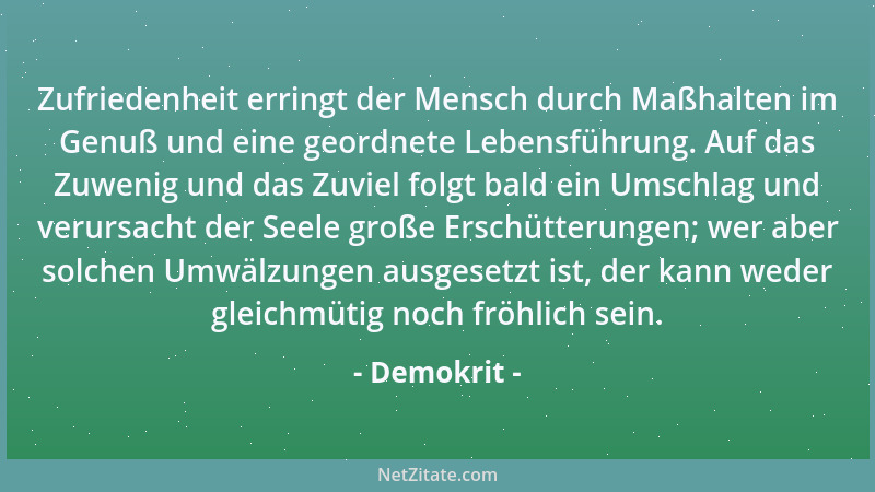 Demokrit - Zufriedenheit erringt der Mensch durch Maßhalten im Genuß und eine geordnete Lebensführung. Auf das Zuwenig und...