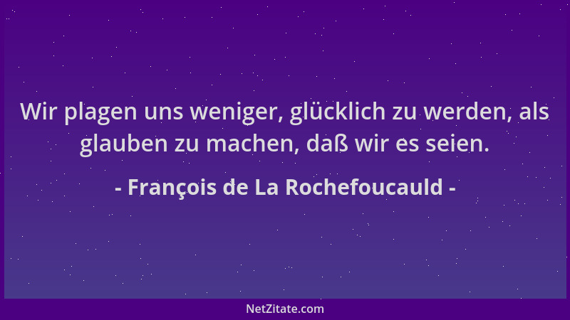 François de La Rochefoucauld - Wir plagen uns weniger, glücklich zu werden, als glauben zu machen, daß wir es seien....