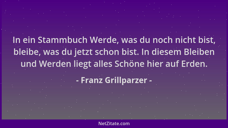 Franz Grillparzer - In ein Stammbuch Werde, was du noch nicht bist, bleibe, was du jetzt schon bist. In diesem Bleiben und...