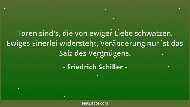 Friedrich Schiller - Toren sind 's, die von ewiger Liebe schwatzen. Ewiges Einerlei widersteht, Veränderung nur ist das Salz...