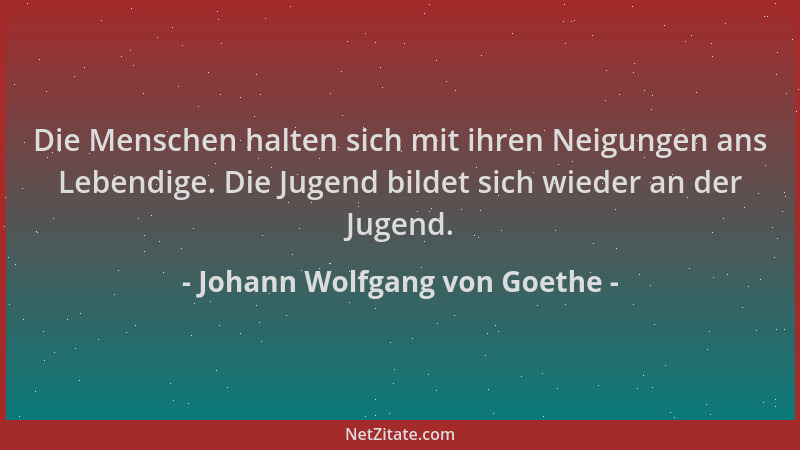 Johann Wolfgang von Goethe - Die Menschen halten sich mit ihren Neigungen ans Lebendige. Die Jugend bildet sich wieder an d...