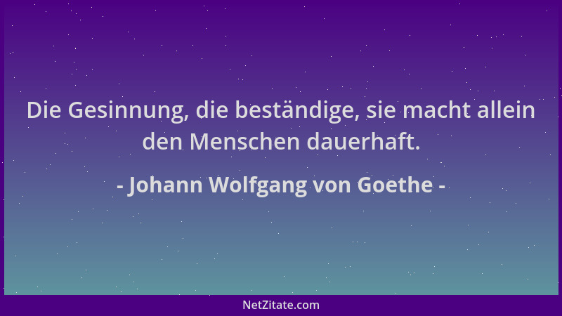 Johann Wolfgang von Goethe - Die Gesinnung, die beständige, sie macht allein den Menschen dauerhaft....