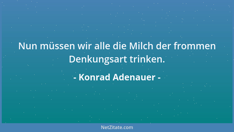 Konrad Adenauer - Nun müssen wir alle die Milch der frommen Denkungsart trinken....