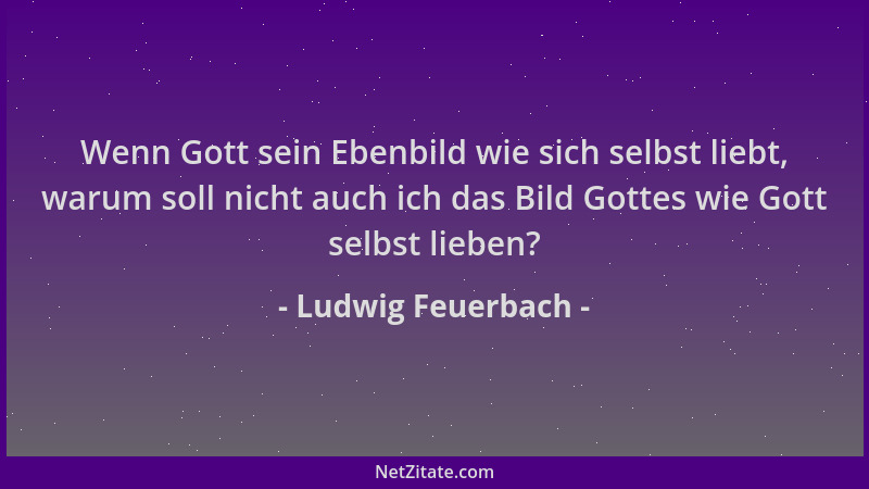 Ludwig Feuerbach - Wenn Gott sein Ebenbild wie sich selbst liebt, warum soll nicht auch ich das Bild Gottes wie Gott selbst...