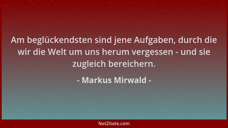 Markus Mirwald - Am beglückendsten sind jene Aufgaben, durch die wir die Welt um uns herum vergessen - und sie zugleich ber...