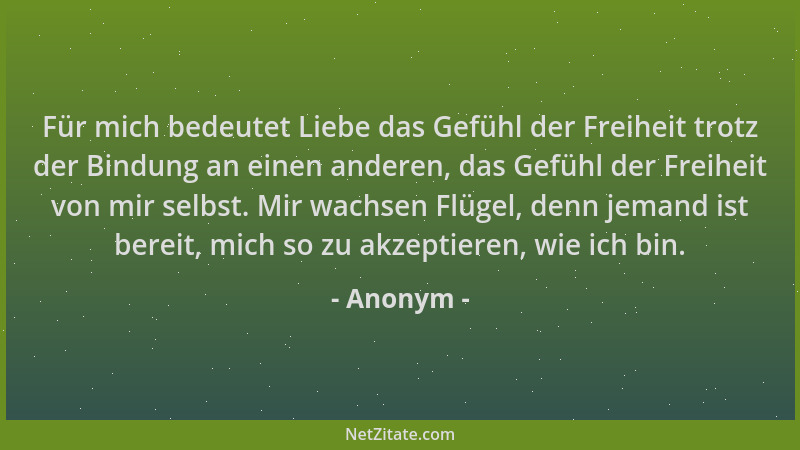 Anonym - Für mich bedeutet Liebe das Gefühl der Freiheit trotz der Bindung an einen anderen, das Gefühl der Freiheit von mi...
