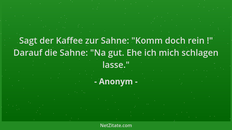 Anonym - Sagt der Kaffee zur Sahne:  "Komm doch rein ! " Darauf die Sahne:  "Na gut. Ehe ich mich schlagen lasse. "...