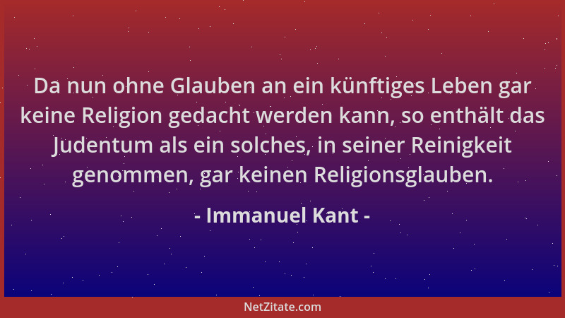 Immanuel Kant - Da nun ohne Glauben an ein künftiges Leben gar keine Religion gedacht werden kann, so enthält das Judentum...