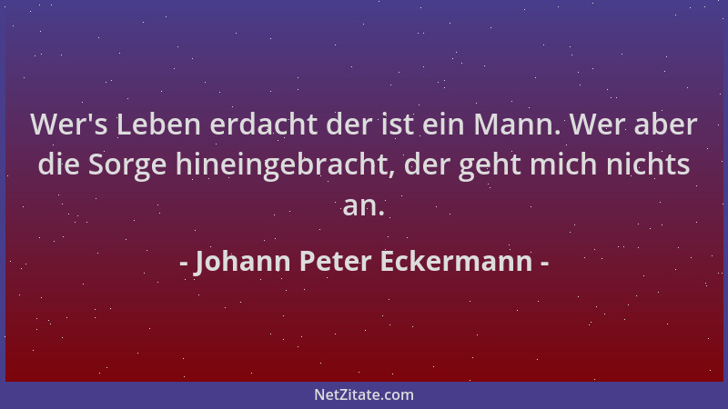 Johann Peter Eckermann - Wer 's Leben erdacht der ist ein Mann. Wer aber die Sorge hineingebracht, der geht mich nichts an....