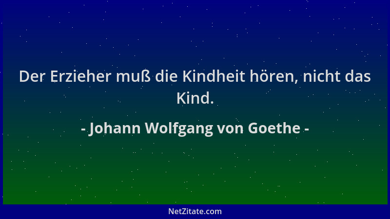 Johann Wolfgang von Goethe - Der Erzieher muß die Kindheit hören, nicht das Kind....